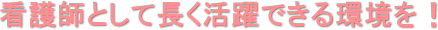 看護師として長く活躍できる環境を！